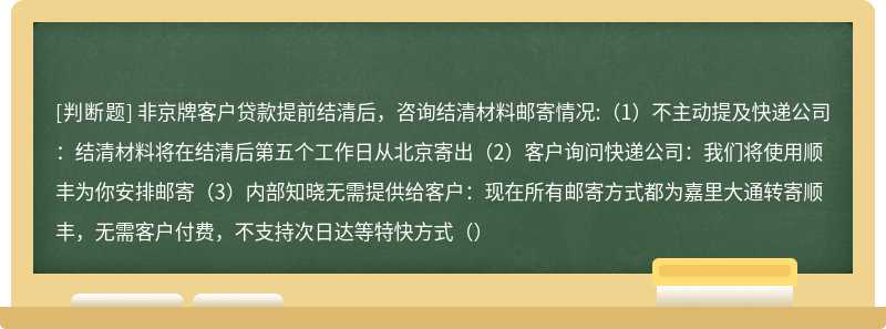 非京牌客户贷款提前结清后，咨询结清材料邮寄情况:（1）不主动提及快递公司：结清材料将在结清后第五个工作日从北京寄出（2）客户询问快递公司：我们将使用顺丰为你安排邮寄（3）内部知晓无需提供给客户：现在所有邮寄方式都为嘉里大通转寄顺丰，无需客户付费，不支持次日达等特快方式（）