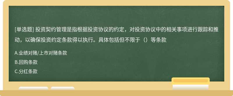 投资契约管理是指根据投资协议的约定，对投资协议中的相关事项进行跟踪和推动，以确保投资约定条款得以执行。具体包括但不限于（）等条款