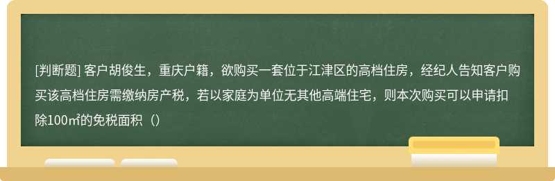 客户胡俊生，重庆户籍，欲购买一套位于江津区的高档住房，经纪人告知客户购买该高档住房需缴纳房产税，若以家庭为单位无其他高端住宅，则本次购买可以申请扣除100㎡的免税面积（）