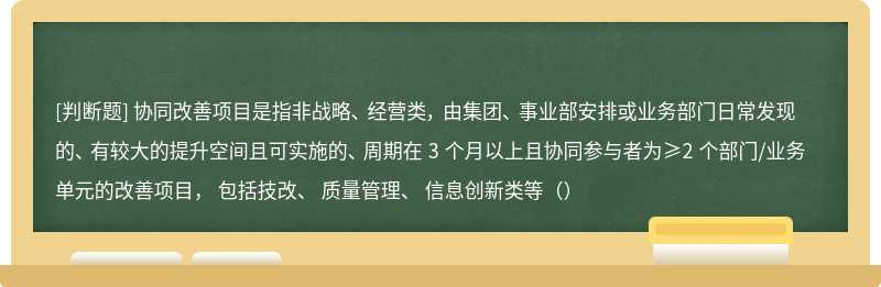 协同改善项目是指非战略、 经营类， 由集团、 事业部安排或业务部门日常发现的、 有较大的提升空间且可实施的、 周期在 3 个月以上且协同参与者为≥2 个部门/业务单元的改善项目， 包括技改、 质量管理、 信息创新类等（）