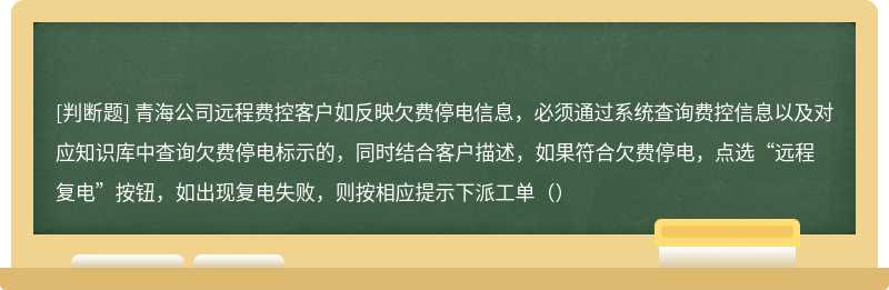 青海公司远程费控客户如反映欠费停电信息，必须通过系统查询费控信息以及对应知识库中查询欠费停电标示的，同时结合客户描述，如果符合欠费停电，点选“远程复电”按钮，如出现复电失败，则按相应提示下派工单（）