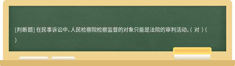 在民事诉讼中，人民检察院检察监督的对象只能是法院的审判活动。（ 对 ）（）