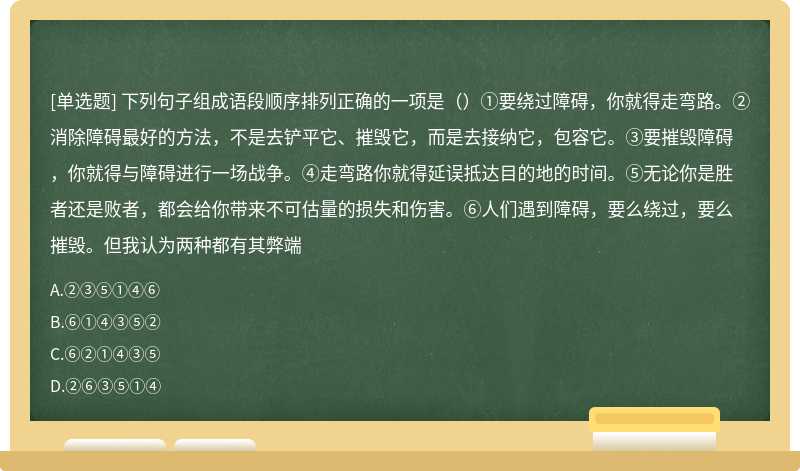 下列句子组成语段顺序排列正确的一项是（）①要绕过障碍，你就得走弯路。②消除障碍最好的方法，不是去铲平它、摧毁它，而是去接纳它，包容它。③要摧毁障碍，你就得与障碍进行一场战争。④走弯路你就得延误抵达目的地的时间。⑤无论你是胜者还是败者，都会给你带来不可估量的损失和伤害。⑥人们遇到障碍，要么绕过，要么摧毁。但我认为两种都有其弊端