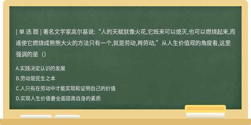 著名文学家高尔基说:“人的天赋就像火花,它既来可以熄灭,也可以燃烧起来,而遥使它燃烧成熊熊大火的方法只有一个,就是劳动,再劳动,”从人生价值观的角度看,这里强调的是（）