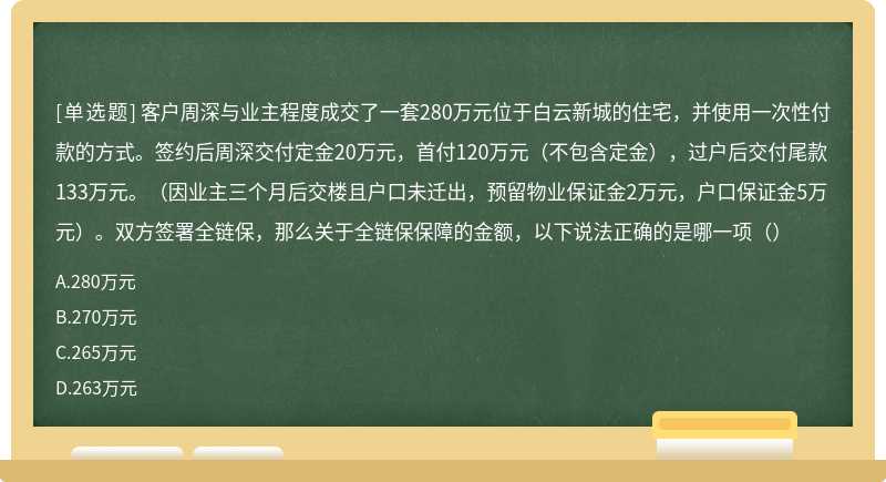 客户周深与业主程度成交了一套280万元位于白云新城的住宅，并使用一次性付款的方式。签约后周深交付定金20万元，首付120万元（不包含定金），过户后交付尾款133万元。（因业主三个月后交楼且户口未迁出，预留物业保证金2万元，户口保证金5万元）。双方签署全链保，那么关于全链保保障的金额，以下说法正确的是哪一项（）