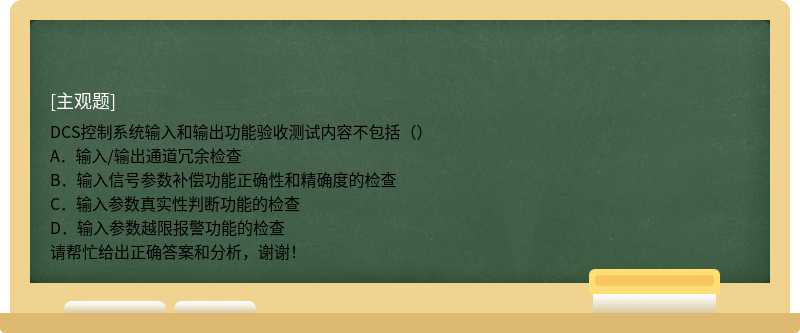 DCS控制系统输入和输出功能验收测试内容不包括（）A．输入/输出通道冗余检查B．输入信号参数补偿功能正确性和精确度的检查C．输入参数真实性判断功能的检查D．输入参数越限报警功能的检查请帮忙给出正确答案和分析，谢谢！