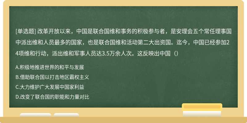 改革开放以来，中国是联合国维和事务的积极参与者，是安理会五个常任理事国中派出维和人员最多的国家，也是联合国维和活动第二大出资国。迄今，中国已经参加24项维和行动，派出维和军事人员达3.5万余人次。这反映出中国（）