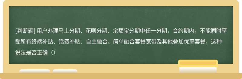 用户办理马上分期、花呗分期、余额宝分期中任一分期，合约期内，不能同时享受所有终端补贴、话费补贴、自主融合、简单融合套餐宽带及其他叠加优惠套餐，这种说法是否正确（）