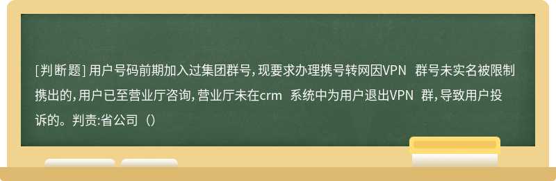 用户号码前期加入过集团群号，现要求办理携号转网因VPN 群号未实名被限制携出的，用户已至营业厅咨询，营业厅未在crm 系统中为用户退出VPN 群，导致用户投诉的。判责:省公司（）