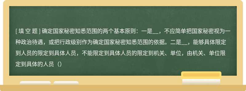 确定国家秘密知悉范围的两个基本原则：一是__，不应简单把国家秘密视为一种政治待遇，或把行政级别作为确定国家秘密知悉范围的依据。二是__，能够具体限定到人员的限定到具体人员，不能限定到具体人员的限定到机关、单位，由机关、单位限定到具体的人员（）