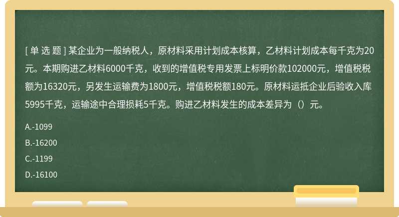 某企業為一般納稅人，原材料采用計劃成本核算，乙材料計劃成本每千克為20元。本期購進乙材料6000千克，收到的增值稅專用發票上標明價款102000元，增值稅稅額為16320元，另發生運輸費為1800元，增值稅稅額180元。原材料運抵企業后驗收入庫5995千克，運輸途中合理損耗5千克。購進乙材料發生的成本差異為（）元。