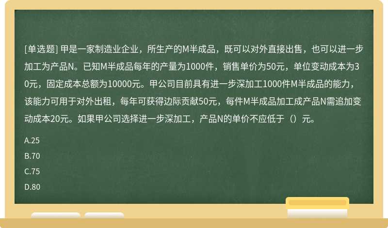 甲是一家制造业企业，所生产的M半成品，既可以对外直接出售，也可以进一步加工为产品N。已知M半成品每年的产量为1000件，销售单价为50元，单位变动成本为30元，固定成本总额为10000元。甲公司目前具有进一步深加工1000件M半成品的能力，该能力可用于对外出租，每年可获得边际贡献50元，每件M半成品加工成产品N需追加变动成本20元。如果甲公司选择进一步深加工，产品N的单价不应低于（）元。