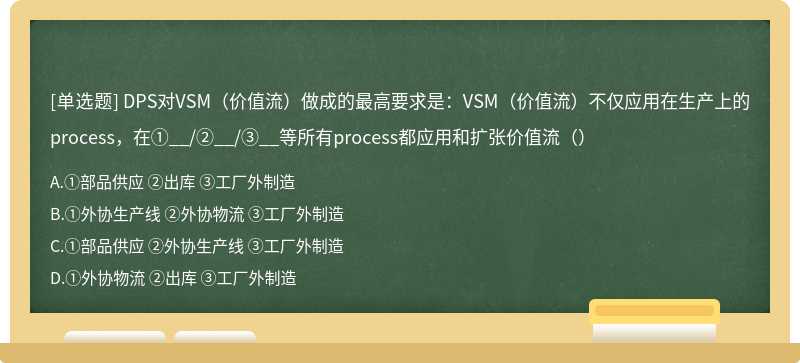 DPS对VSM（价值流）做成的最高要求是：VSM（价值流）不仅应用在生产上的process，在①__/②__/③__等所有process都应用和扩张价值流（）