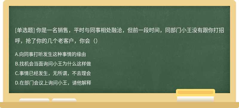 你是一名销售，平时与同事相处融洽，但前一段时间，同部门小王没有跟你打招呼，抢了你的几个老客户，你会（）