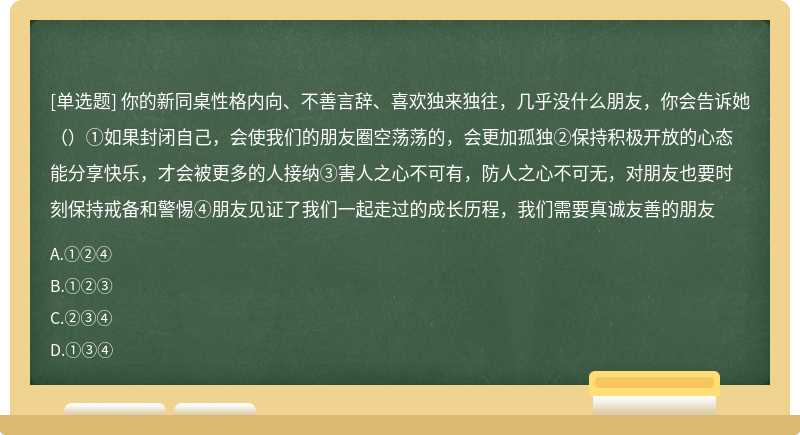 你的新同桌性格内向、不善言辞、喜欢独来独往，几乎没什么朋友，你会告诉她（）①如果封闭自己，会使我们的朋友圈空荡荡的，会更加孤独②保持积极开放的心态能分享快乐，才会被更多的人接纳③害人之心不可有，防人之心不可无，对朋友也要时刻保持戒备和警惕④朋友见证了我们一起走过的成长历程，我们需要真诚友善的朋友