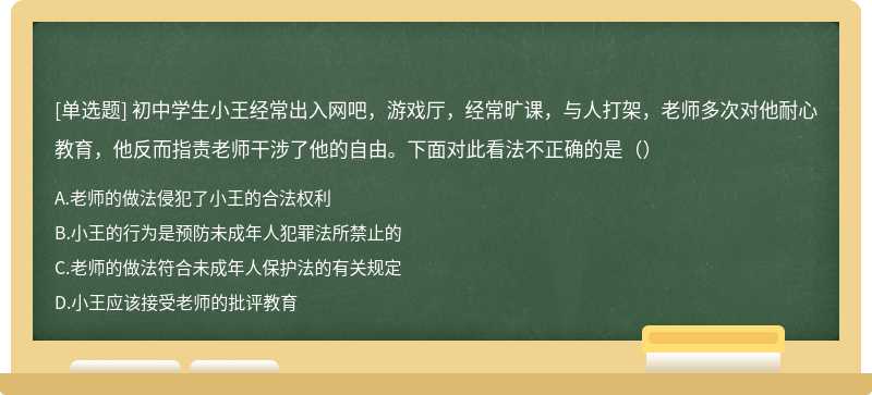 初中学生小王经常出入网吧，游戏厅，经常旷课，与人打架，老师多次对他耐心教育，他反而指责老师干涉了他的自由。下面对此看法不正确的是（）