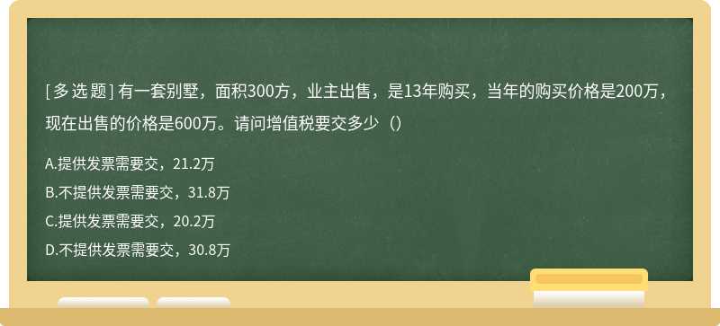 有一套别墅，面积300方，业主出售，是13年购买，当年的购买价格是200万，现在出售的价格是600万。请问增值税要交多少（）