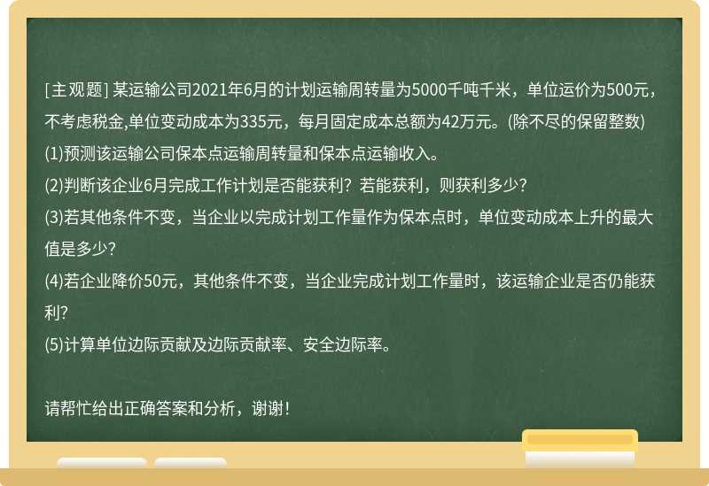 某运输公司2021年6月的计划运输周转量为5000千吨千米，单位运价为500元，不考虑税金,单位变动成本为335元，每月固定成本总额为42万元。(除不尽的保留整数)(1)预测该运输公司保本点运输周转量和保本点运输收入。(2)判断该企业6月完成工作计划是否能获利？若能获利，则获利多少？(3)若其他条件不变，当企业以完成计划工作量作为保本点时，单位变动成本上升的最大值是多少？(4)若企业降价50元，其他条件不变，当企业完成计划工作量时，该运输企业是否仍能获利？(5)计算单位边际贡献及边际贡献率、安全边际率。请帮忙给出正确答案和分析，谢谢！