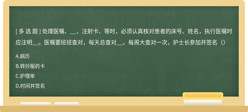 处理医嘱、__、注射卡、等时，必须认真核对患者的床号、姓名，执行医嘱时应注明__。医嘱要班班查对，每天总查对__。每周大查对一次，护士长参加并签名（）