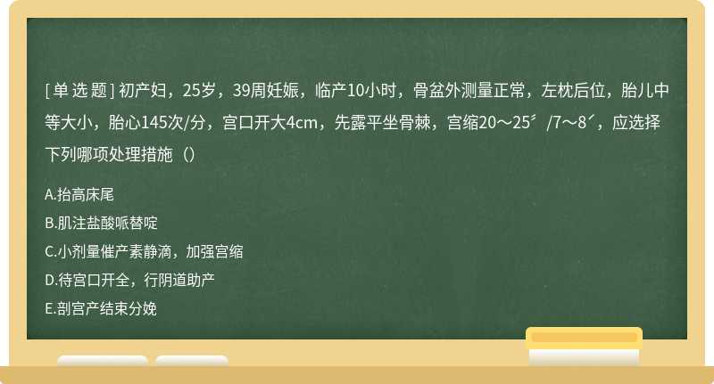 初产妇，25岁，39周妊娠，临产10小时，骨盆外测量正常，左枕后位，胎儿中等大小，胎心145次/分，宫口开大4cm，先露平坐骨棘，宫缩20～25〞/7～8ˊ，应选择下列哪项处理措施（）