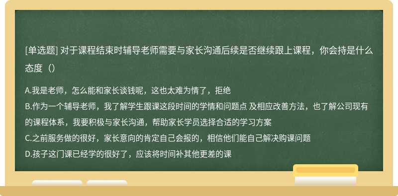 对于课程结束时辅导老师需要与家长沟通后续是否继续跟上课程，你会持是什么态度（）