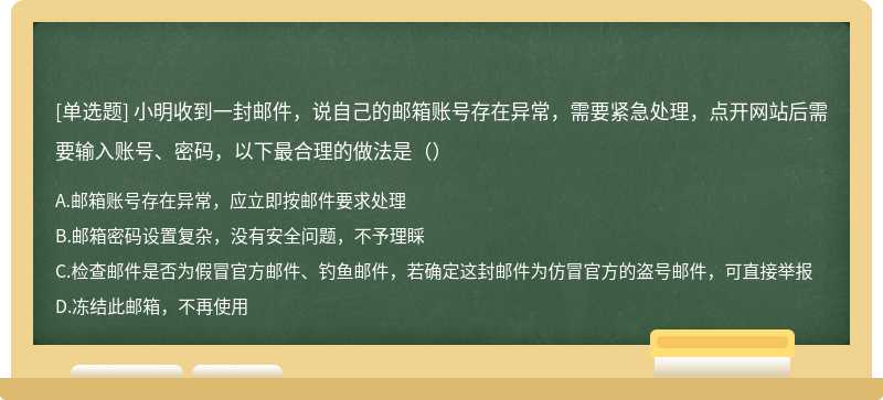 小明收到一封邮件，说自己的邮箱账号存在异常，需要紧急处理，点开网站后需要输入账号、密码，以下最合理的做法是（）