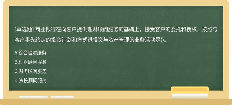 商业银行在向客户提供理财顾问服务的基础上，接受客户的委托和授权，按照与客户事先约定的投资计划和方式进投资与资产管理的业务活动是()。