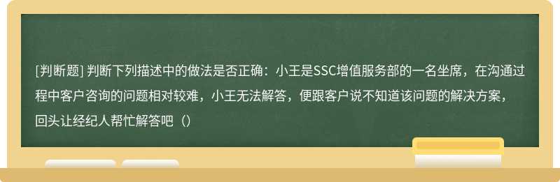 判断下列描述中的做法是否正确：小王是SSC增值服务部的一名坐席，在沟通过程中客户咨询的问题相对较难，小王无法解答，便跟客户说不知道该问题的解决方案，回头让经纪人帮忙解答吧（）