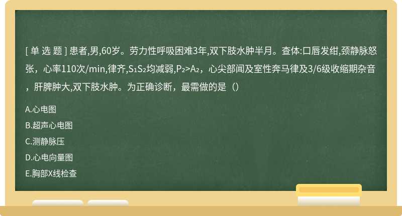 患者,男,60岁。劳力性呼吸困难3年,双下肢水肿半月。查体:口唇发绀,颈静脉怒张，心率110次/min,律齐,S₁S₂均减弱,P₂>A₂，心尖部闻及室性奔马律及3/6级收缩期杂音，肝脾肿大,双下肢水肿。为正确诊断，最需做的是（）