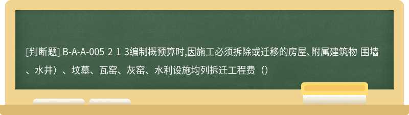 B-A-A-005 2 1 3编制概预算时,因施工必须拆除或迁移的房屋、附属建筑物 围墙、水井）、坟墓、瓦窑、灰窑、水利设施均列拆迁工程费（）