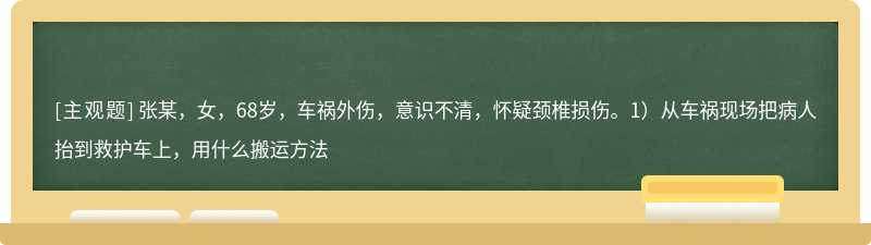 张某，女，68岁，车祸外伤，意识不清，怀疑颈椎损伤。1）从车祸现场把病人抬到救护车上，用什么搬运方法