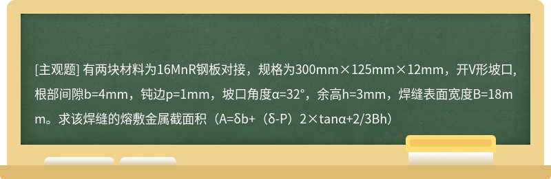 有两块材料为16MnR钢板对接，规格为300mm×125mm×12mm，开V形坡口,根部间隙b=4mm，钝边p=1mm，坡口角度α=32°，余高h=3mm，焊缝表面宽度B=18mm。求该焊缝的熔敷金属截面积（A=δb+（δ-P）2×tanα+2/3Bh）