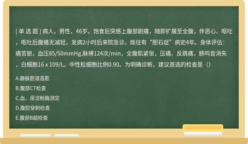 病人，男性，46岁。饱食后突感上腹部剧痛，随即扩展至全腹，伴恶心、呕吐，呕吐后腹痛无减轻，发病2小时后来院急诊。既往有“胆石症”病史4年。身体评估：痛苦貌，血压85/50mmHg.脉搏124次/min，全腹肌紧张，压痛、反跳痛，肠鸣音消失，白细胞16 x 109/L。中性粒细胞比例0.90。为明确诊断，建议首选的检查是（）