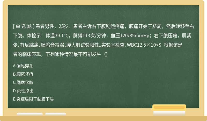 患者男性，25岁。患者主诉右下腹剧烈疼痛，腹痛开始于脐周，然后转移至右下腹。体检示：体温39.1℃，脉搏113次/分钟，血压120/85mmHg；右下腹压痛，肌紧张，有反跳痛，肠鸣音减弱；腰大肌试验阳性。实验室检查：WBC12.5×10<S 根据该患者的临床表现，下列哪种情况最不可能发生（）