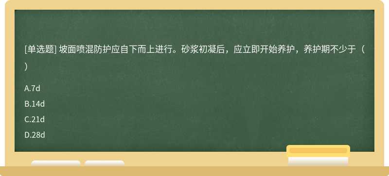 坡面喷混防护应自下而上进行。砂浆初凝后，应立即开始养护，养护期不少于（）