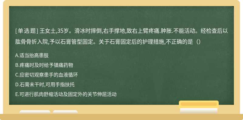 王女土,35岁。滑冰时摔倒,右手撑地,致右上臂疼痛.肿胀.不能活动。经检查后以肱骨骨折入院,予以石膏管型固定。关于石膏固定后的护理措施,不正确的是（）