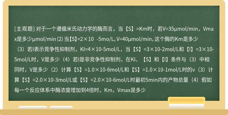 对于一个遵循米氏动力学的酶而言，当【S】=Km时，若V=35μmol/min，Vmax是多少μmol/min（2）当【S】=2×10 -5mo/L，V=40μmol/min，这个酶的Km是多少（3）若I表示竞争性抑制剂，KI=4×10-5mol/L，当【S】=3×10-2mol/L和【I】=3×10-5mol/L时，V是多少（4）若I是非竞争性抑制剂，在KI、【S】和【I】条件与（3）中相同时，V是多少（2）计算【S】=1.0×10-6mol/L和【S】=1.0×10-1mol/L时的v（3）计算【S】=2.0×10-3mol/L或【S】=2.0×10-6mol/L时最初5min内的产物总量（4）假如每一个反应体系中酶浓度增加到4倍时，Km，Vmax是多少