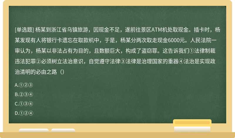 杨某到浙江省乌镇旅游，因现金不足，遂前往景区ATM机处取现金。插卡时，杨某发现有人将银行卡遗忘在取款机中，于是，杨某分两次取走现金6000元。人民法院一审认为，杨某以非法占有为目的，且数额巨大，构成了盗窃罪。这告诉我们①法律制裁违法犯罪②必须树立法治意识，自觉遵守法律③法律是治理国家的重器④法治是实现政治清明的必由之路（）