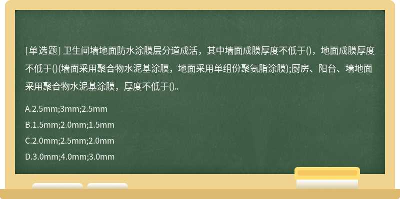 卫生间墙地面防水涂膜层分道成活，其中墙面成膜厚度不低于()，地面成膜厚度不低于()(墙面采用聚合物水泥基涂膜，地面采用单组份聚氨脂涂膜);厨房、阳台、墙地面采用聚合物水泥基涂膜，厚度不低于()。