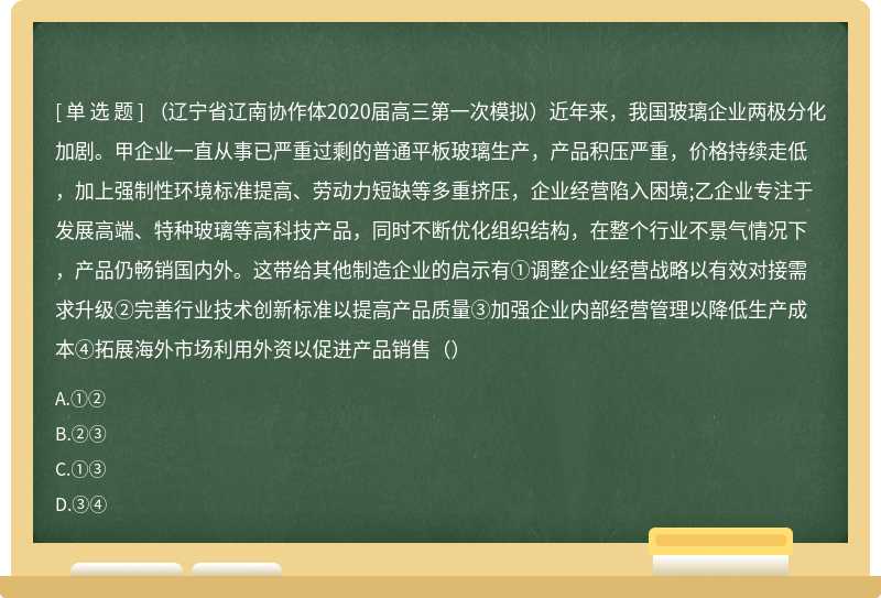 （辽宁省辽南协作体2020届高三第一次模拟）近年来，我国玻璃企业两极分化加剧。甲企业一直从事已严重过剩的普通平板玻璃生产，产品积压严重，价格持续走低，加上强制性环境标准提高、劳动力短缺等多重挤压，企业经营陷入困境;乙企业专注于发展高端、特种玻璃等高科技产品，同时不断优化组织结构，在整个行业不景气情况下，产品仍畅销国内外。这带给其他制造企业的启示有①调整企业经营战略以有效对接需求升级②完善行业技术创新标准以提高产品质量③加强企业内部经营管理以降低生产成本④拓展海外市场利用外资以促进产品销售（）