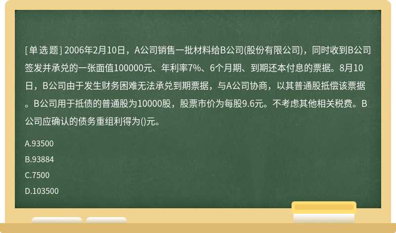 2006年2月10日，A公司销售一批材料给B公司(股份有限公司)，同时收到B公司签发并承兑的一张面值100000元、年利率7%、6个月期、到期还本付息的票据。8月10日，B公司由于发生财务困难无法承兑到期票据，与A公司协商，以其普通股抵偿该票据。B公司用于抵债的普通股为10000股，股票市价为每股9.6元。不考虑其他相关税费。B公司应确认的债务重组利得为()元。