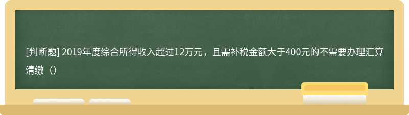 2019年度综合所得收入超过12万元，且需补税金额大于400元的不需要办理汇算清缴（）