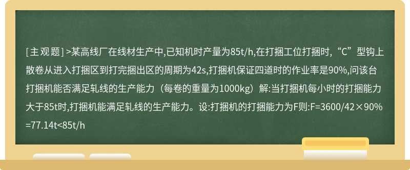 >某高线厂在线材生产中,已知机时产量为85t/h,在打捆工位打捆时,“C”型钩上散卷从进入打捆区到打完捆出区的周期为42s,打捆机保证四道时的作业率是90%,问该台打捆机能否满足轧线的生产能力（每卷的重量为1000kg）解:当打捆机每小时的打捆能力大于85t时,打捆机能满足轧线的生产能力。设:打捆机的打捆能力为F则:F=3600/42×90%=77.14t<85t/h