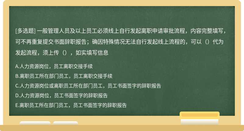 一般管理人员及以上员工必须线上自行发起离职申请审批流程，内容完整填写，可不再重复提交书面辞职报告；确因特殊情况无法自行发起线上流程的，可以（）代为发起流程，须上传（），如实填写信息