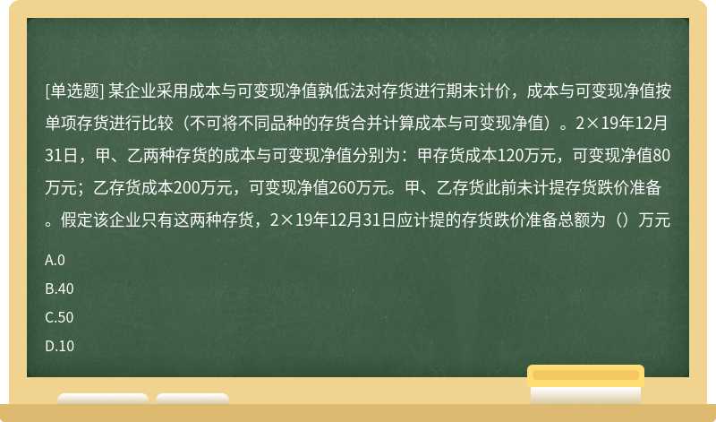 某企业采用成本与可变现净值孰低法对存货进行期末计价，成本与可变现净值按单项存货进行比较（不可将不同品种的存货合并计算成本与可变现净值）。2×19年12月31日，甲、乙两种存货的成本与可变现净值分别为：甲存货成本120万元，可变现净值80万元；乙存货成本200万元，可变现净值260万元。甲、乙存货此前未计提存货跌价准备。假定该企业只有这两种存货，2×19年12月31日应计提的存货跌价准备总额为（）万元