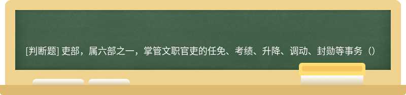 吏部，属六部之一，掌管文职官吏的任免、考绩、升降、调动、封勋等事务（）