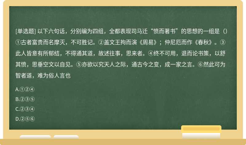 以下六句话，分别编为四组，全都表现司马迁“愤而著书”的思想的一组是（）①古者富贵而名摩灭，不可胜记。②盖文王拘而演《周易》；仲尼厄而作《春秋》。③此人皆意有所郁结，不得通其道，故述往事，思来者。④终不可用，退而论书策，以舒其愤，思垂空文以自见。⑤亦欲以究天人之际，通古今之变，成一家之言。⑥然此可为智者道，难为俗人言也