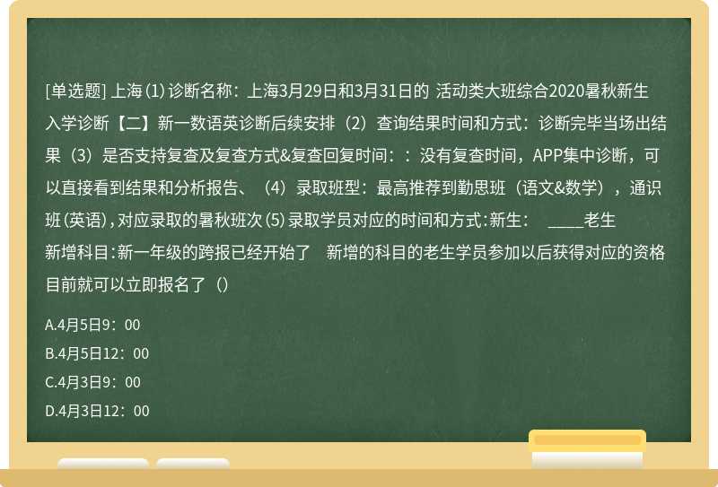 上海（1）诊断名称： 上海3月29日和3月31日的 活动类大班综合2020暑秋新生入学诊断【二】新一数语英诊断后续安排（2）查询结果时间和方式：诊断完毕当场出结果（3）是否支持复查及复查方式&复查回复时间：：没有复查时间，APP集中诊断，可以直接看到结果和分析报告、（4）录取班型：最高推荐到勤思班（语文&数学），通识班（英语），对应录取的暑秋班次（5）录取学员对应的时间和方式：新生： ____老生新增科目：新一年级的跨报已经开始了 新增的科目的老生学员参加以后获得对应的资格目前就可以立即报名了（）