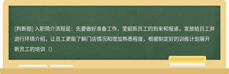 入职简介流程是：先要做好准备工作，莹姐新员工的到来和报道，发放给员工并进行环境介绍，让员工更能了解门店情况和增加熟悉程度，根据制定好的训练计划展开新员工的培训（）