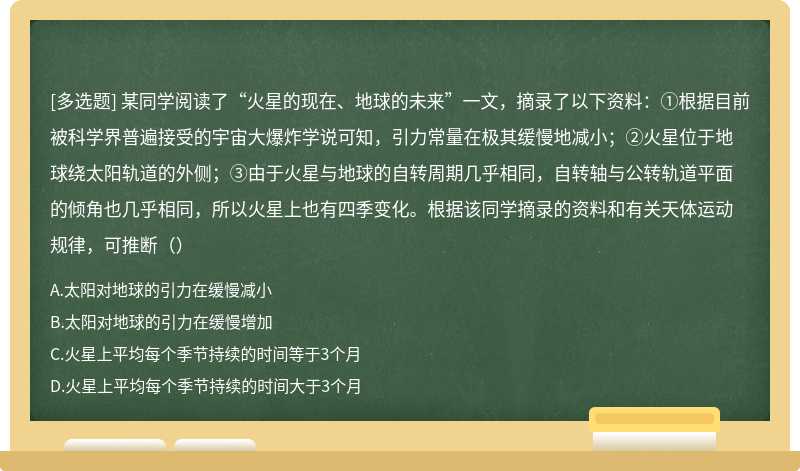 某同学阅读了“火星的现在、地球的未来”一文，摘录了以下资料：①根据目前被科学界普遍接受的宇宙大爆炸学说可知，引力常量在极其缓慢地减小；②火星位于地球绕太阳轨道的外侧；③由于火星与地球的自转周期几乎相同，自转轴与公转轨道平面的倾角也几乎相同，所以火星上也有四季变化。根据该同学摘录的资料和有关天体运动规律，可推断（）